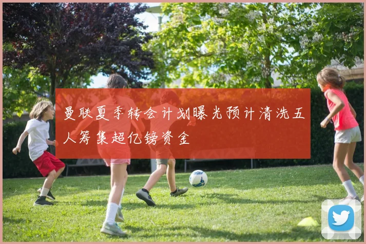 曼联夏季转会计划曝光预计清洗五人筹集超亿镑资金