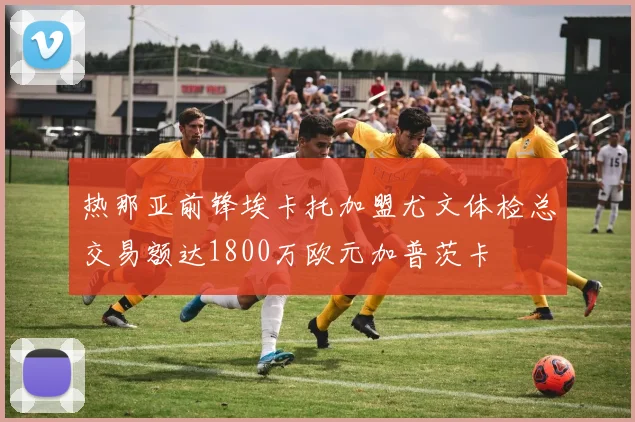 热那亚前锋埃卡托加盟尤文体检总交易额达1800万欧元加普茨卡