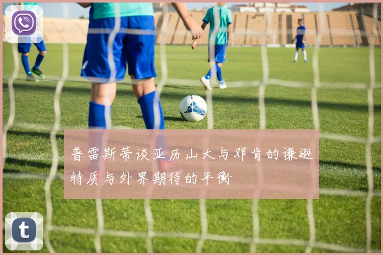 普雷斯蒂谈亚历山大与邓肯的谦逊特质与外界期待的平衡