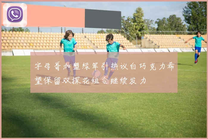 字母哥加盟绿军引热议白巧克力希望保留双探花组合继续发力