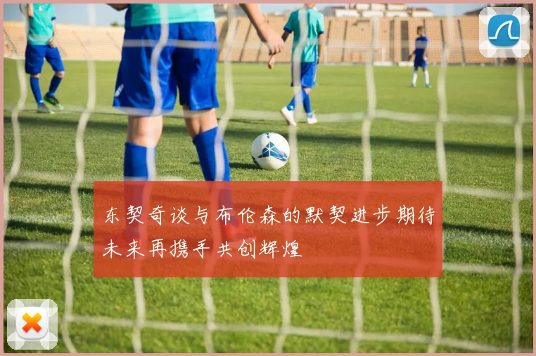 东契奇谈与布伦森的默契进步期待未来再携手共创辉煌