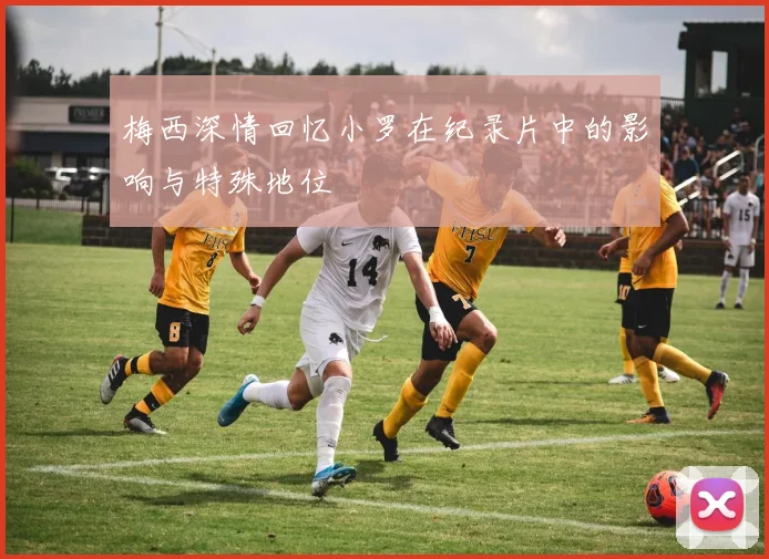 梅西深情回忆小罗在纪录片中的影响与特殊地位