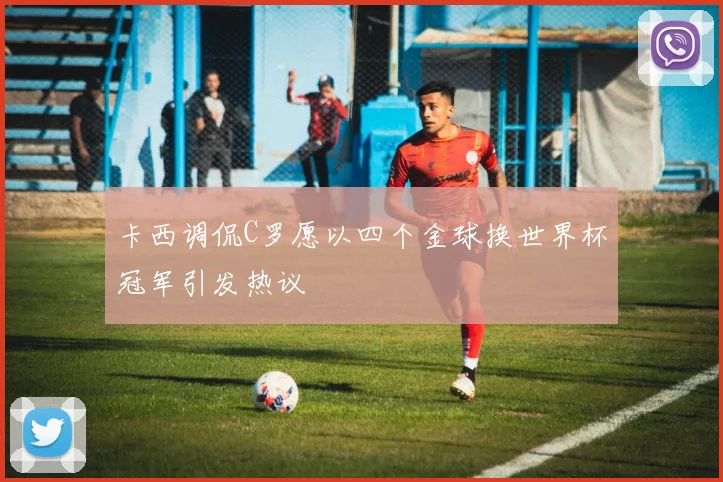 卡西调侃C罗愿以四个金球换世界杯冠军引发热议