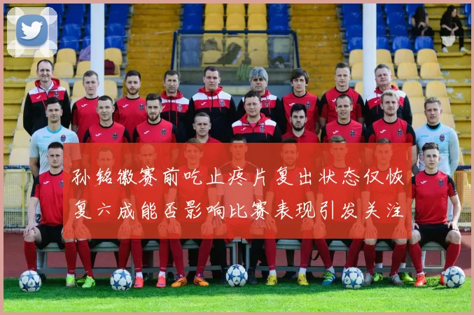 孙铭徽赛前吃止疼片复出状态仅恢复六成能否影响比赛表现引发关注