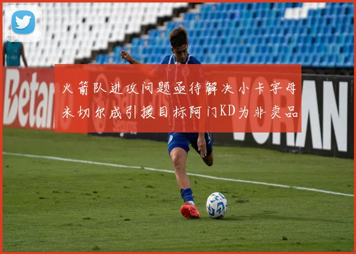 火箭队进攻问题亟待解决小卡字母米切尔成引援目标阿门KD为非卖品