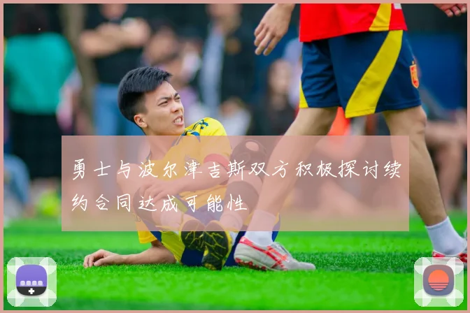 勇士与波尔津吉斯双方积极探讨续约合同达成可能性