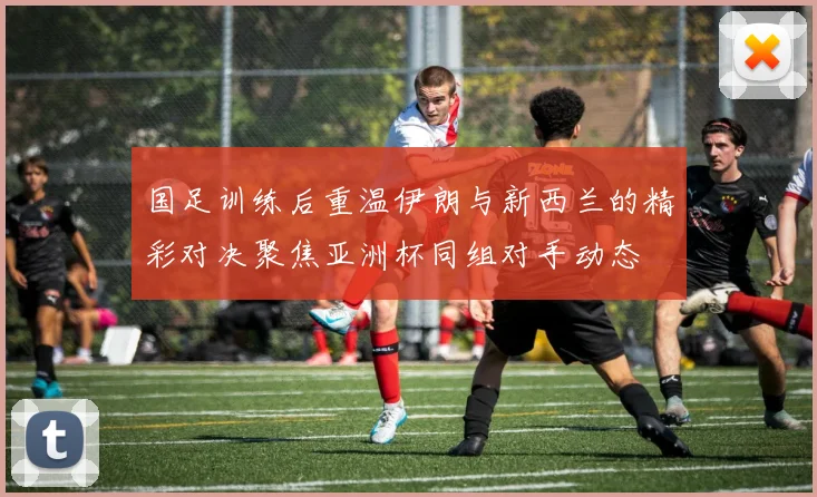 国足训练后重温伊朗与新西兰的精彩对决聚焦亚洲杯同组对手动态