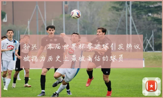 孙兴慜本届世界杯零进球引发热议被指为历史上最被高估的球员