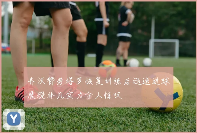 齐沃赞劳塔罗恢复训练后迅速进球展现非凡实力令人惊叹