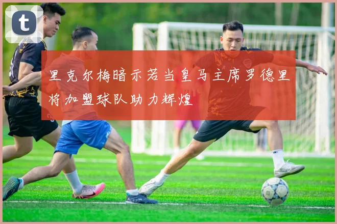 里克尔梅暗示若当皇马主席罗德里将加盟球队助力辉煌