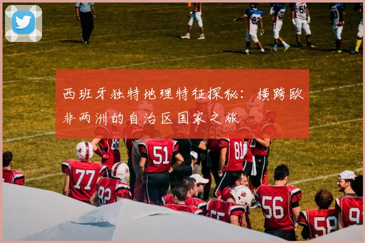 西班牙独特地理特征探秘：横跨欧非两洲的自治区国家之旅