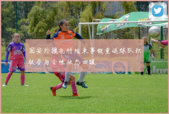 国安外援孔特结束事假重返球队积极参与合练状态回暖