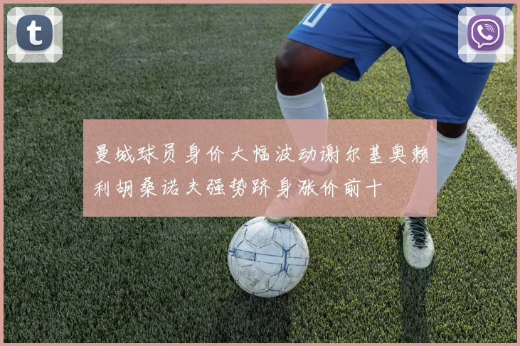 曼城球员身价大幅波动谢尔基奥赖利胡桑诺夫强势跻身涨价前十