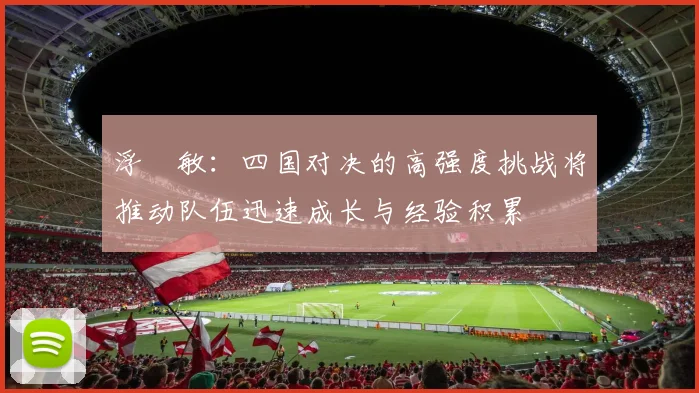 浮嶋敏：四国对决的高强度挑战将推动队伍迅速成长与经验积累