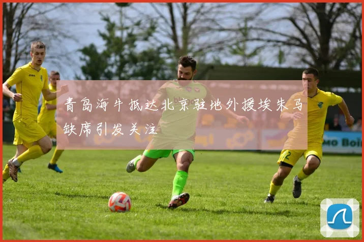 青岛海牛抵达北京驻地外援埃朱马缺席引发关注