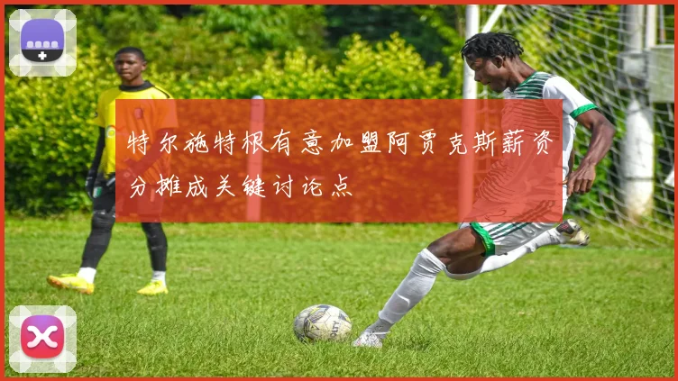 特尔施特根有意加盟阿贾克斯薪资分摊成关键讨论点