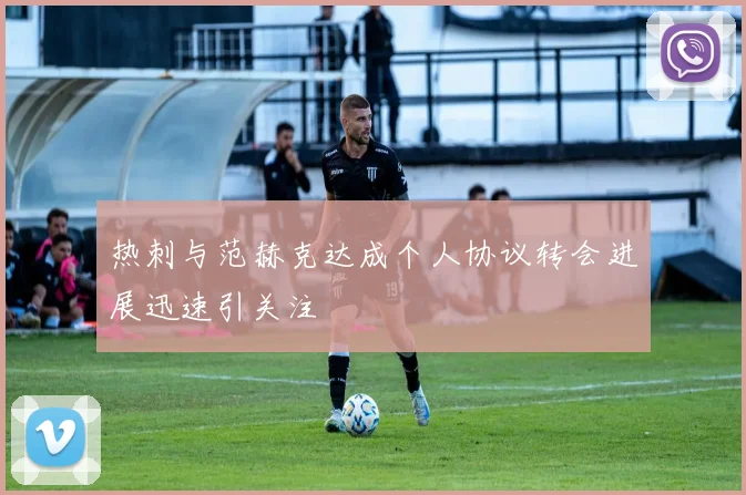热刺与范赫克达成个人协议转会进展迅速引关注