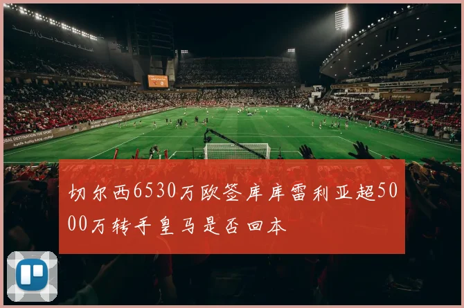 切尔西6530万欧签库库雷利亚超5000万转手皇马是否回本