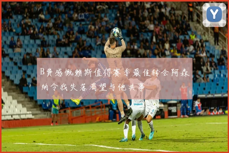 B费感慨赖斯值得赛季最佳转会阿森纳令我失落渴望与他共事