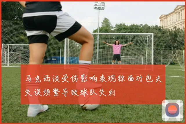 马克西谈受伤影响表现称面对包夹失误频繁导致球队失利